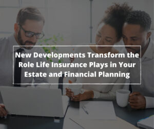 New Developments Transform the Role Life Insurance Plays in Your Estate and Financial Planning