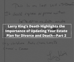 Larry King’s Death Highlights the Importance of Making Sure Your Estate Is Update d for Divorce and Death-Part 2