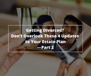 Getting A Divorce ? Don’t Overlook These 4 Updates to Your Estate Plan—Part 2
