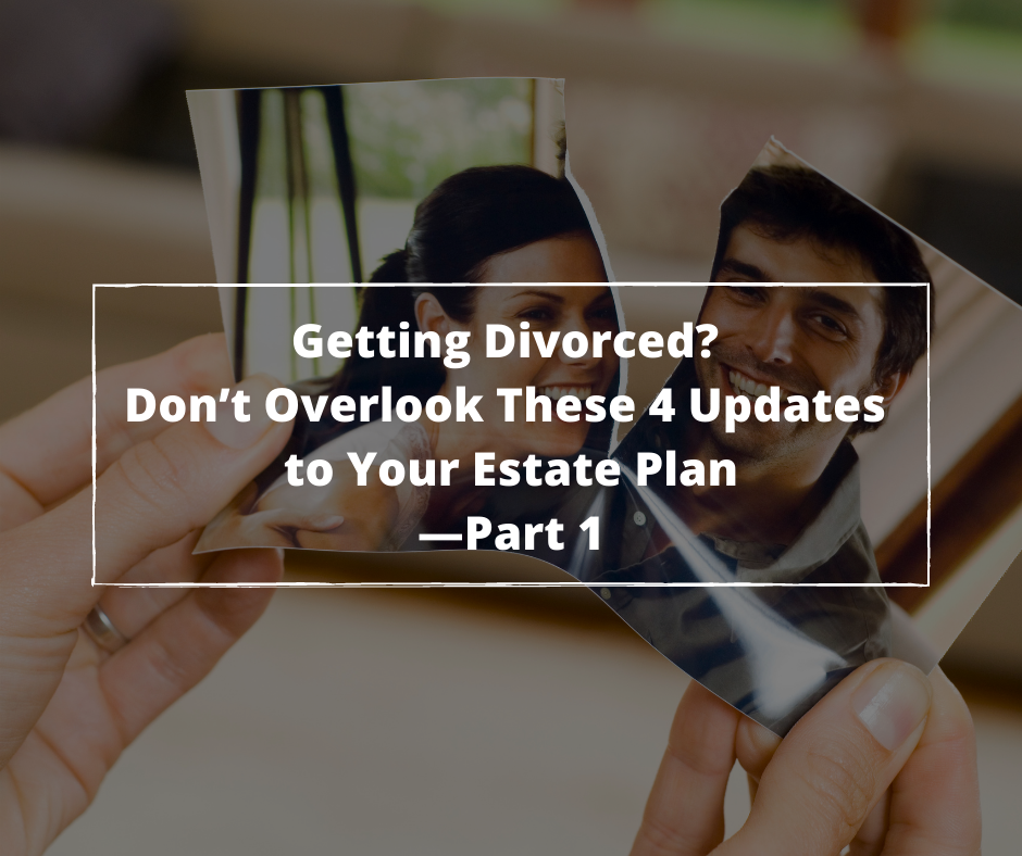 Getting A Divorce ? Don’t Overlook These 4 Updates to Your Estate Plan—Part 1